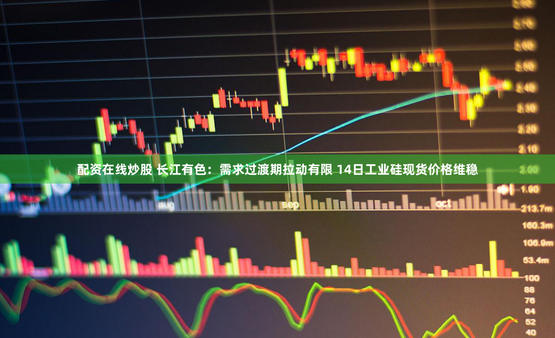 配资在线炒股 长江有色：需求过渡期拉动有限 14日工业硅现货价格维稳