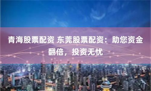 青海股票配资 东莞股票配资：助您资金翻倍，投资无忧