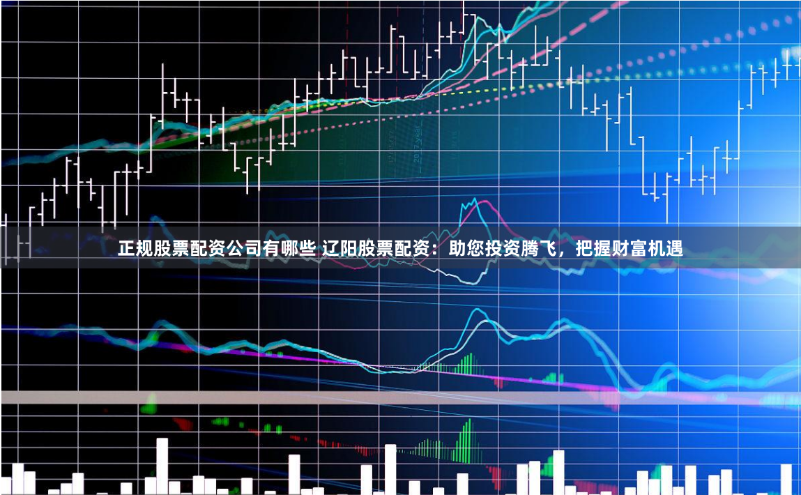 正规股票配资公司有哪些 辽阳股票配资：助您投资腾飞，把握财富机遇