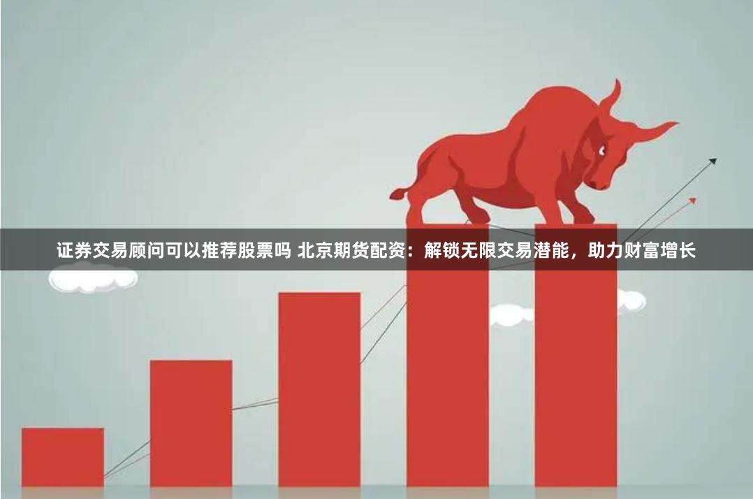 证券交易顾问可以推荐股票吗 北京期货配资：解锁无限交易潜能，助力财富增长