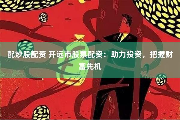 配炒股配资 开远市股票配资：助力投资，把握财富先机