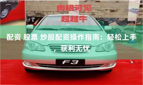 配资 股票 炒股配资操作指南：轻松上手，获利无忧