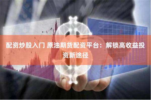 配资炒股入门 原油期货配资平台：解锁高收益投资新途径