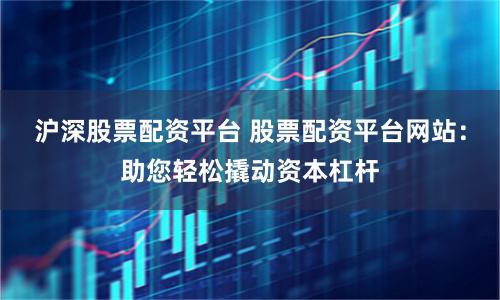沪深股票配资平台 股票配资平台网站：助您轻松撬动资本杠杆