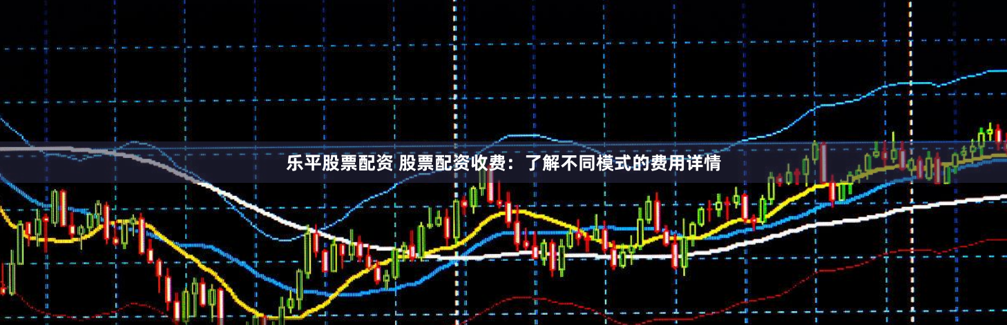 乐平股票配资 股票配资收费：了解不同模式的费用详情