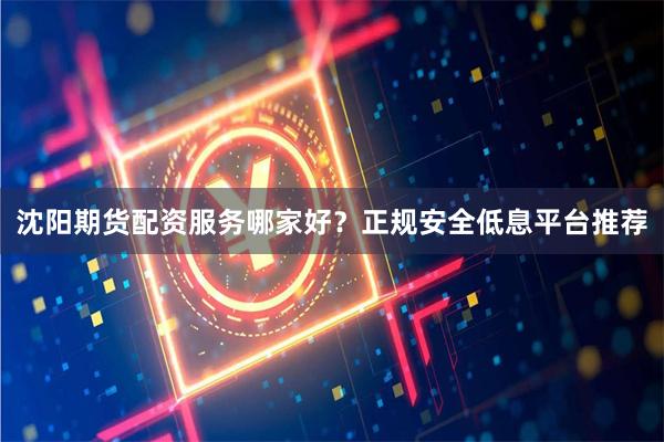沈阳期货配资服务哪家好？正规安全低息平台推荐